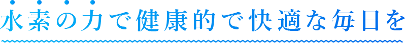 水素の力で健康的で快適な毎日を